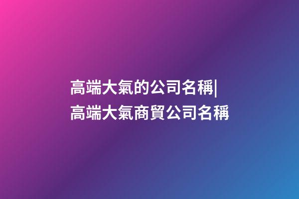 高端大氣的公司名稱|高端大氣商貿公司名稱-第1張-公司起名-玄機派